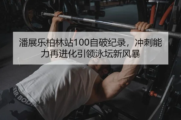 潘展乐柏林站100自破纪录，冲刺能力再进化引领泳坛新风暴
