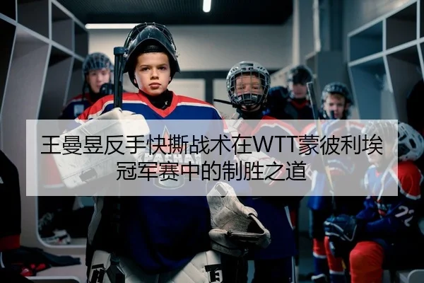 王曼昱反手快撕战术在WTT蒙彼利埃冠军赛中的制胜之道